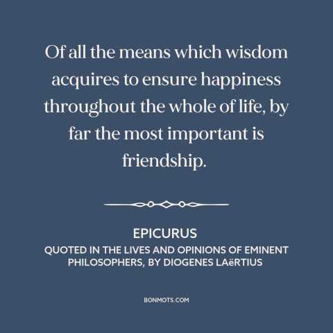 A quote by Epicurus about value of friendship: “Of all the means which wisdom acquires to ensure happiness throughout the…”