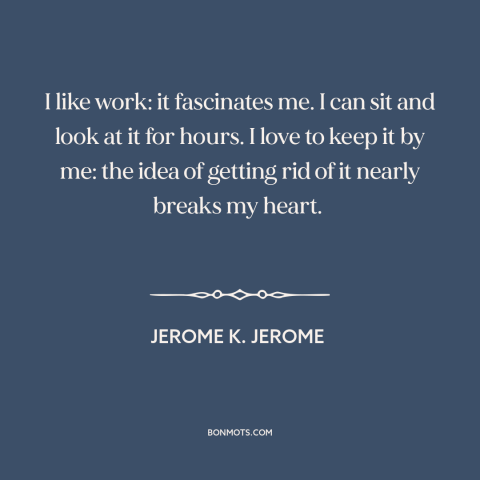 A quote by Jerome K. Jerome about work: “I like work: it fascinates me. I can sit and look at it for hours. I love to…”