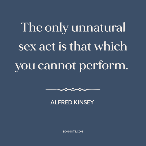 A quote by Alfred Kinsey about sex: “The only unnatural sex act is that which you cannot perform.”