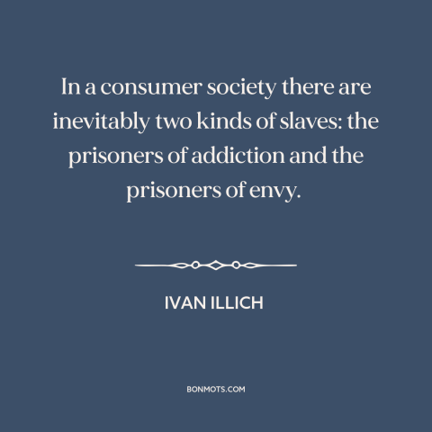 A quote by Ivan Illich about consumerism: “In a consumer society there are inevitably two kinds of slaves: the prisoners of…”