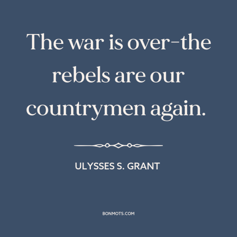 A quote by Ulysses S. Grant about the American Civil War: “The war is over-the rebels are our countrymen again.”