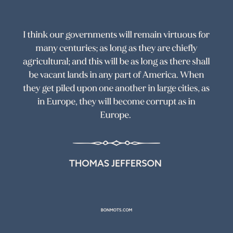 A quote by Thomas Jefferson about rural vs. urban: “I think our governments will remain virtuous for many centuries; as…”