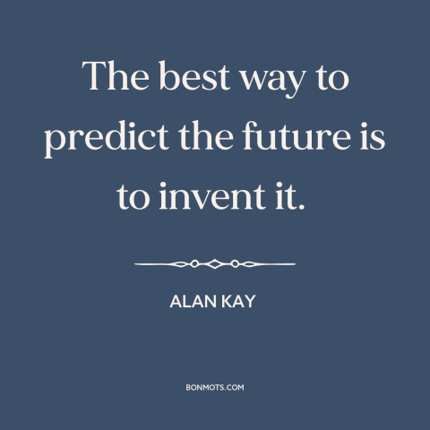 A quote by Alan Kay about the future: “The best way to predict the future is to invent it.”