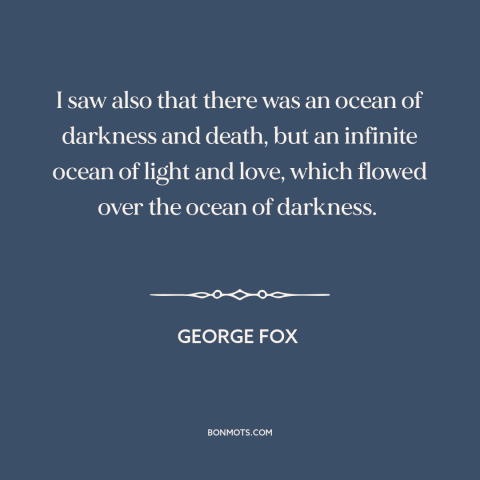 A quote by George Fox about good and evil: “I saw also that there was an ocean of darkness and death, but an…”