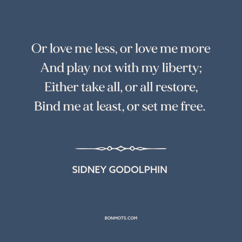 A quote by Sidney Godolphin about vulnerability in love: “Or love me less, or love me more And play not with my liberty;…”