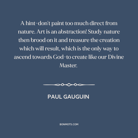 A quote by Paul Gauguin about nature of art: “A hint-don't paint too much direct from nature. Art is an abstraction!”