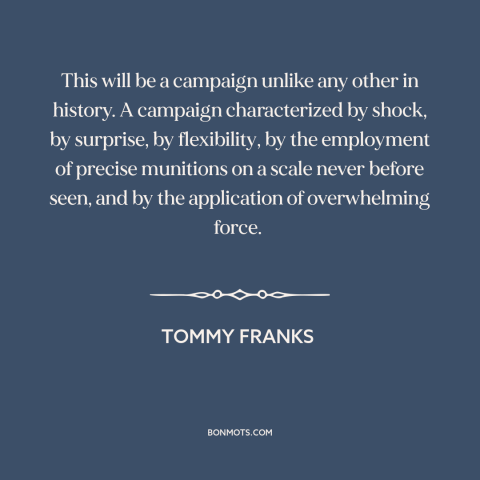 A quote by Tommy Franks about iraq war: “This will be a campaign unlike any other in history. A campaign characterized by…”