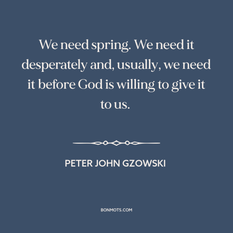 A quote by Peter John Gzowski about spring: “We need spring. We need it desperately and, usually, we need it before God…”