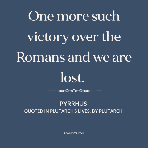 A quote by Pyrrhus about pyrrhic victory: “One more such victory over the Romans and we are lost.”