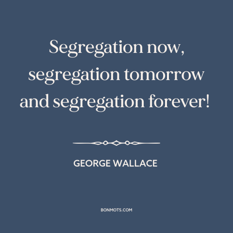 A quote by George Wallace about jim crow: “Segregation now, segregation tomorrow and segregation forever!”