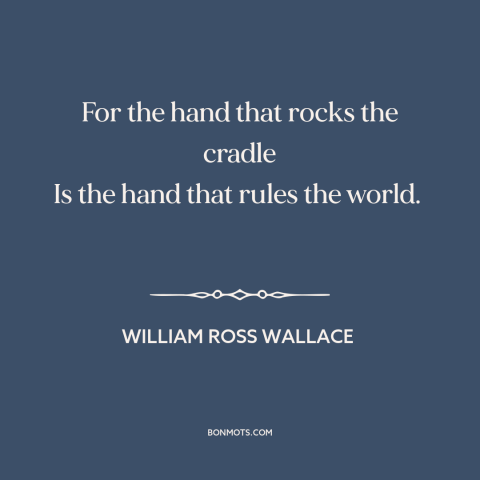 A quote by William Ross Wallace about raising kids: “For the hand that rocks the cradle Is the hand that rules the world.”