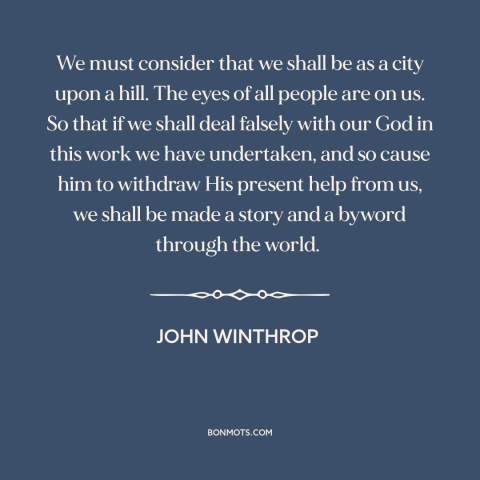 A quote by John Winthrop about America as example: “We must consider that we shall be as a city upon a hill. The…”