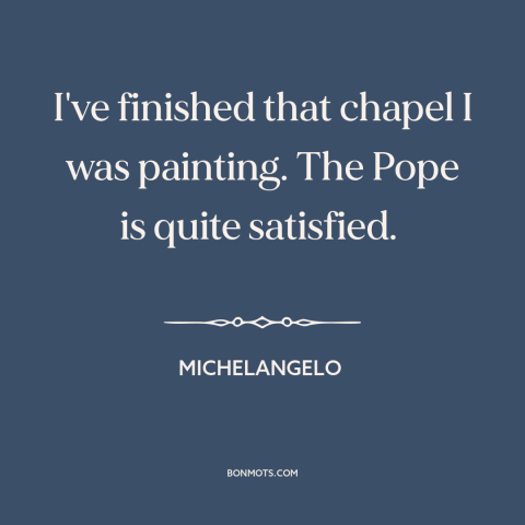 A quote by Michelangelo about art: “I've finished that chapel I was painting. The Pope is quite satisfied.”