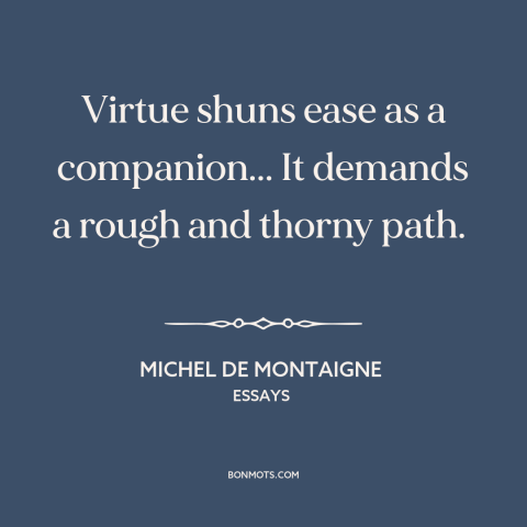 A quote by Michel de Montaigne about virtue: “Virtue shuns ease as a companion... It demands a rough and thorny path.”