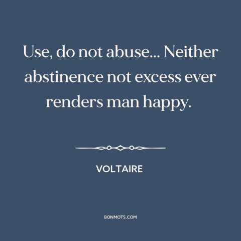 A quote by Voltaire about moderation: “Use, do not abuse... Neither abstinence not excess ever renders man happy.”