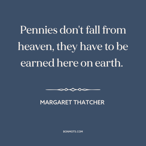 A quote by Margaret Thatcher about welfare: “Pennies don't fall from heaven, they have to be earned here on earth.”