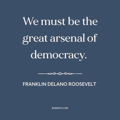 A quote by Franklin D. Roosevelt about world war ii: “We must be the great arsenal of democracy.”