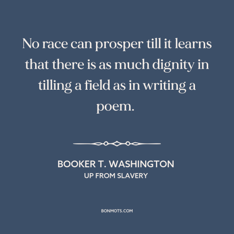 A quote by Booker T. Washington about manual labor: “No race can prosper till it learns that there is as much dignity in…”