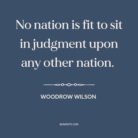 A quote by Woodrow Wilson about foreign policy: “No nation is fit to sit in judgment upon any other nation.”