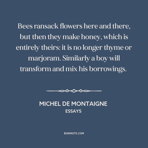 A quote by Michel de Montaigne about creativity: “Bees ransack flowers here and there, but then they make honey, which…”