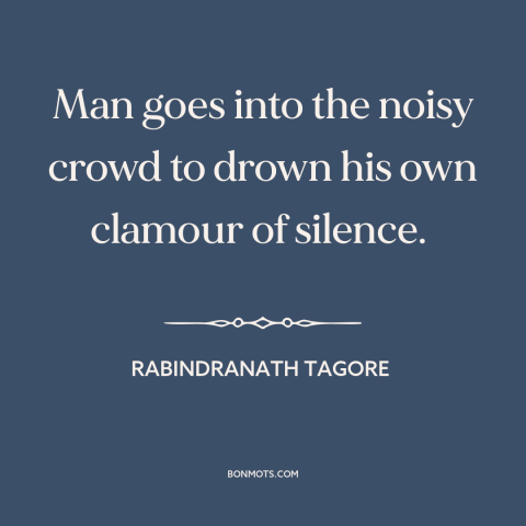 A quote by Rabindranath Tagore about individual vs. the collective: “Man goes into the noisy crowd to drown his own clamour…”