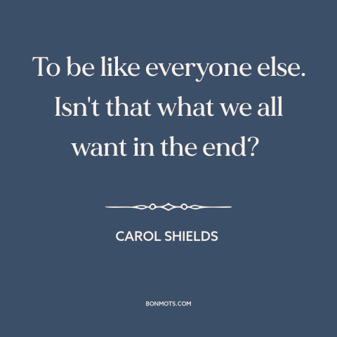 A quote by Carol Shields about conformity: “To be like everyone else. Isn't that what we all want in the end?”