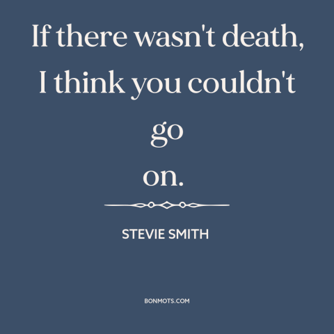 A quote by Stevie Smith about immortality: “If there wasn't death, I think you couldn't go on.”