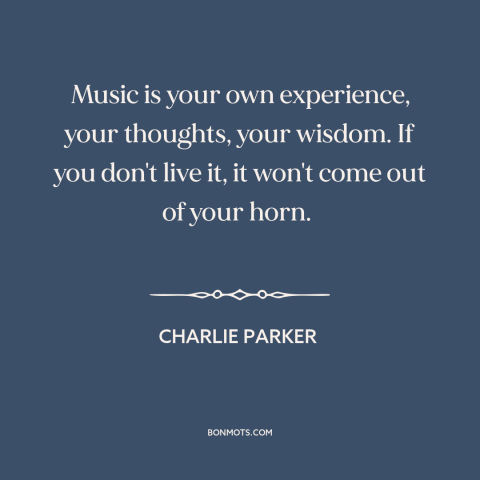 A quote by Charlie Parker about music: “Music is your own experience, your thoughts, your wisdom. If you don't live it…”