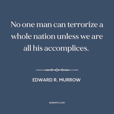 A quote by Edward R. Murrow about mccarthyism: “No one man can terrorize a whole nation unless we are all his accomplices.”