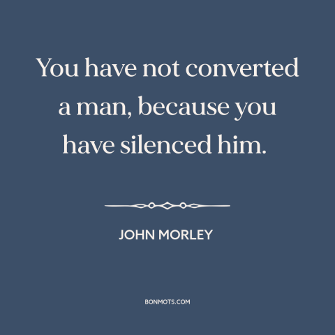 A quote by John Morley about suppression of speech: “You have not converted a man, because you have silenced him.”