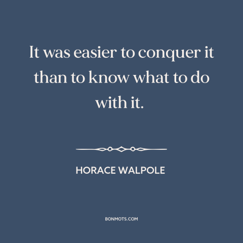 A quote by Horace Walpole about india: “It was easier to conquer it than to know what to do with it.”
