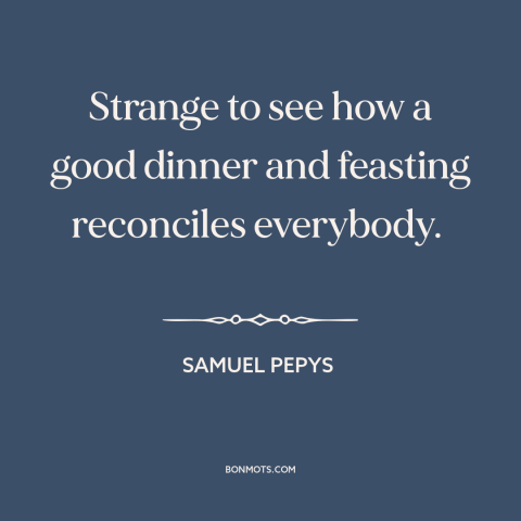 A quote by Samuel Pepys about food: “Strange to see how a good dinner and feasting reconciles everybody.”