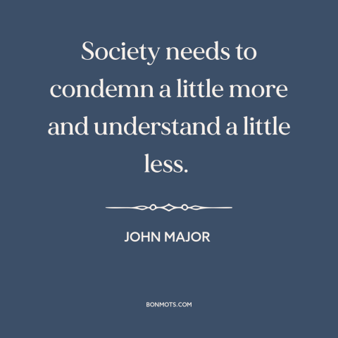 A quote by John Major about judging others: “Society needs to condemn a little more and understand a little less.”