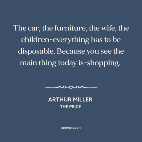 A quote by Arthur Miller about consumerism: “The car, the furniture, the wife, the children-everything has to be…”