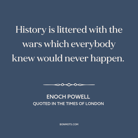 A quote by Enoch Powell about war: “History is littered with the wars which everybody knew would never happen.”