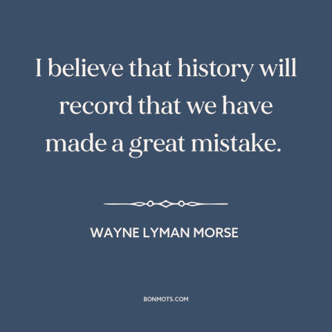 A quote by Wayne Lyman Morse about preemptive war: “I believe that history will record that we have made a great mistake.”