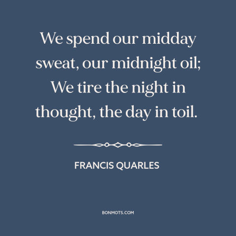 A quote by Francis Quarles about work: “We spend our midday sweat, our midnight oil; We tire the night in thought…”