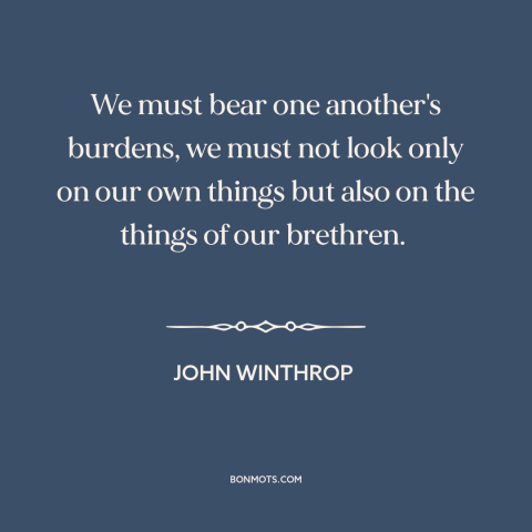 A quote by John Winthrop about social solidarity: “We must bear one another's burdens, we must not look only on our own…”