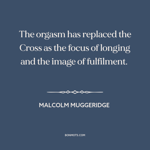 A quote by Malcolm Muggeridge about sex: “The orgasm has replaced the Cross as the focus of longing and the image…”