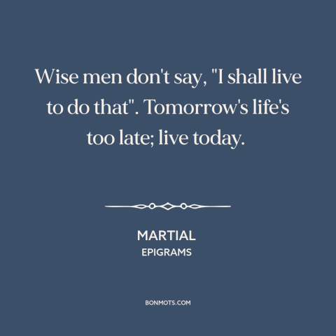 A quote by Martial about living in the moment: “Wise men don't say, "I shall live to do that". Tomorrow's life's too late;…”