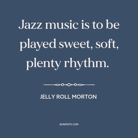 A quote by Jelly Roll Morton about jazz: “Jazz music is to be played sweet, soft, plenty rhythm.”