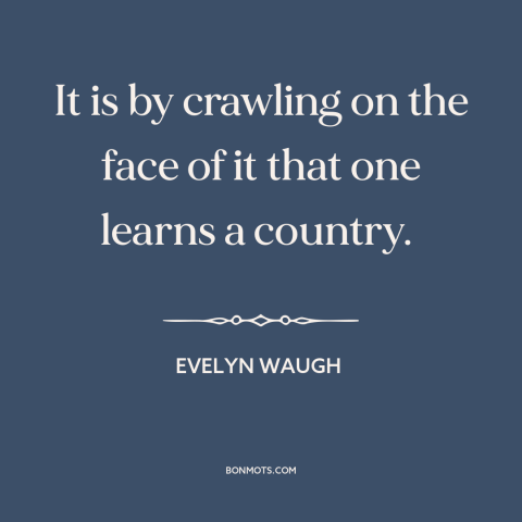 A quote by Evelyn Waugh about travel: “It is by crawling on the face of it that one learns a country.”