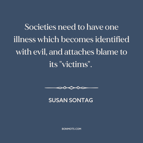 A quote by Susan Sontag about scapegoats: “Societies need to have one illness which becomes identified with evil…”