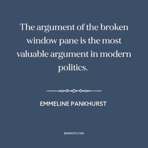 A quote by Emmeline Pankhurst about women's suffrage movement: “The argument of the broken window pane is the most…”