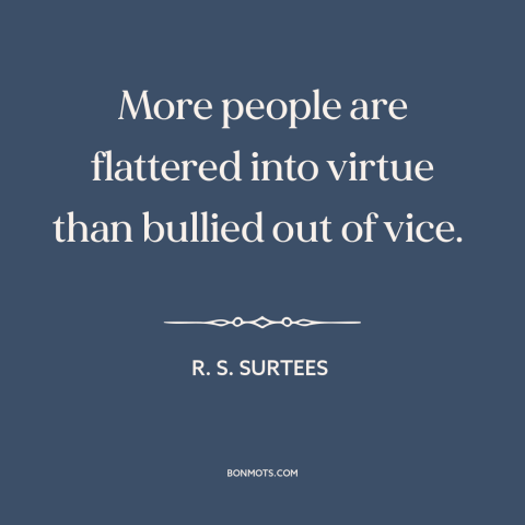 A quote by R.S. Surtees about persuasion: “More people are flattered into virtue than bullied out of vice.”