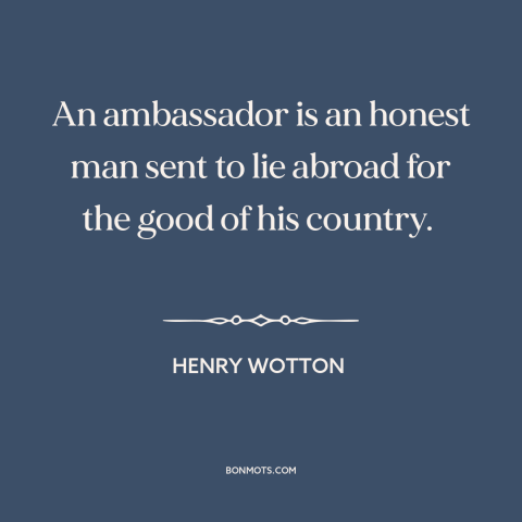 A quote by Henry Wotton about diplomacy: “An ambassador is an honest man sent to lie abroad for the good of…”