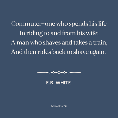 A quote by E.B. White about modern life: “Commuter-one who spends his life In riding to and from his wife; A man…”