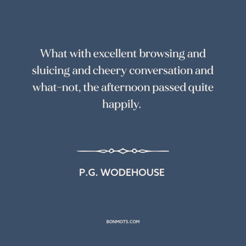 A quote by P.G. Wodehouse about good conversation: “What with excellent browsing and sluicing and cheery conversation…”