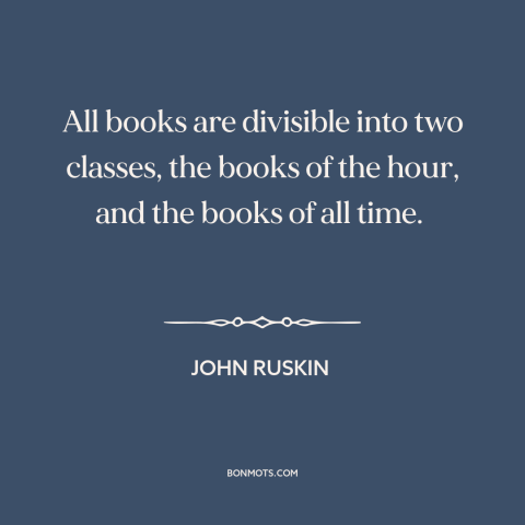 A quote by John Ruskin about books: “All books are divisible into two classes, the books of the hour, and the…”