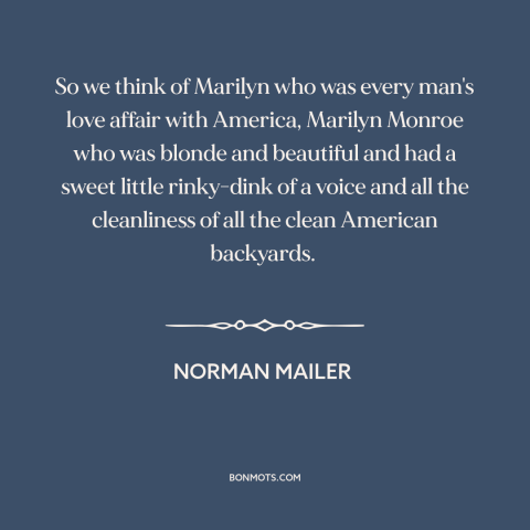 A quote by Norman Mailer about marilyn monroe: “So we think of Marilyn who was every man's love affair with America…”